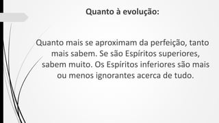 Quanto à evolução:
Quanto mais se aproximam da perfeição, tanto
mais sabem. Se são Espíritos superiores,
sabem muito. Os Espíritos inferiores são mais
ou menos ignorantes acerca de tudo.
 