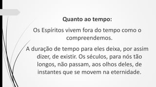 Quanto ao tempo:
Os Espíritos vivem fora do tempo como o
compreendemos.
A duração de tempo para eles deixa, por assim
dizer, de existir. Os séculos, para nós tão
longos, não passam, aos olhos deles, de
instantes que se movem na eternidade.
 