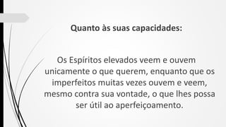 Quanto às suas capacidades:
Os Espíritos elevados veem e ouvem
unicamente o que querem, enquanto que os
imperfeitos muitas vezes ouvem e veem,
mesmo contra sua vontade, o que lhes possa
ser útil ao aperfeiçoamento.
 