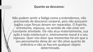 Quanto ao descanso:
Não podem sentir a fadiga como a entendemos, não
precisando de descanso corporal, pois não possuem
órgãos cujas forças devam ser reparadas. O Espírito,
entretanto, repousa, no sentido de não estar em
constante atividade. Ele não atua materialmente, sua
ação é toda intelectual e, inteiramente moral é o seu
repouso. Quer isto dizer que momentos há em que o
seu pensamento deixa de ser tão ativo quanto de
ordinário e não se fixa em qualquer objeto
determinado.
 