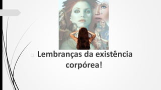  Lembranças da existência
corpórea!
 
