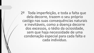 2º Toda imperfeição, e toda a falta que
dela decorre, trazem o seu próprio
castigo nas suas consequências naturais
e inevitáveis, como a doença decorre
dos excessos, o tédio da ociosidade,
sem que haja necessidade de uma
condenação especial para cada falta e
cada indivíduo.
 