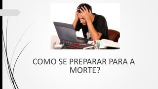 
COMO SE PREPARAR PARA A
MORTE?
 