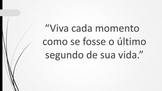 “Viva cada momento
como se fosse o último
segundo de sua vida.”
 