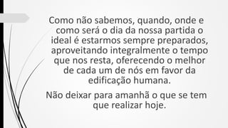 Como não sabemos, quando, onde e
como será o dia da nossa partida o
ideal é estarmos sempre preparados,
aproveitando integralmente o tempo
que nos resta, oferecendo o melhor
de cada um de nós em favor da
edificação humana.
Não deixar para amanhã o que se tem
que realizar hoje.
 