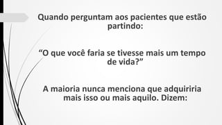 Quando perguntam aos pacientes que estão
partindo:
“O que você faria se tivesse mais um tempo
de vida?”
A maioria nunca menciona que adquiriria
mais isso ou mais aquilo. Dizem:
 
