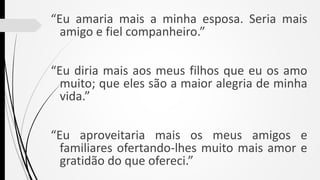 “Eu amaria mais a minha esposa. Seria mais
amigo e fiel companheiro.”
“Eu diria mais aos meus filhos que eu os amo
muito; que eles são a maior alegria de minha
vida.”
“Eu aproveitaria mais os meus amigos e
familiares ofertando-lhes muito mais amor e
gratidão do que ofereci.”
 