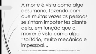 A morte é vista como algo
desumano, fazendo com
que muitas vezes as pessoas
se sintam impotentes diante
dela, em função que o
morrer é visto como algo
“solitário, muito mecânico e
impessoal...
 KÜBLER-ROSS, ELISABETH. Sobre a morte e o morrer. [s.n.] Martins Fontes. São Paulo, 2005.
 