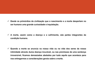  Desde os primórdios da civilização que o nascimento e a morte despertam no
ser humano uma grande curiosidade e inquietação.
 A morte, assim como a doença e o sofrimento, são partes integrantes da
condição humana.
 Quando a morte se anuncia na nossa vida ou na vida dos seres da nossa
intimidade através duma doença incurável, ou nas premissas de uma sentença
irreversível, ficamos demasiados abalados por tudo aquilo que acontece para
nos entregarmos a considerações gerais sobre a morte.
 