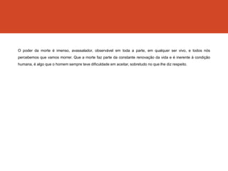 O poder da morte é imenso, avassalador, observável em toda a parte, em qualquer ser vivo, e todos nós
percebemos que vamos morrer. Que a morte faz parte da constante renovação da vida e é inerente à condição
humana, é algo que o homem sempre teve dificuldade em aceitar, sobretudo no que lhe diz respeito.
 