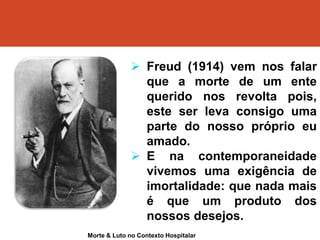  Freud (1914) vem nos falar
que a morte de um ente
querido nos revolta pois,
este ser leva consigo uma
parte do nosso próprio eu
amado.
 E na contemporaneidade
vivemos uma exigência de
imortalidade: que nada mais
é que um produto dos
nossos desejos.
Morte & Luto no Contexto Hospitalar
 