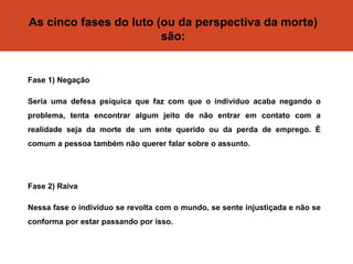 As cinco fases do luto (ou da perspectiva da morte)
são:
Fase 1) Negação
Seria uma defesa psíquica que faz com que o indivíduo acaba negando o
problema, tenta encontrar algum jeito de não entrar em contato com a
realidade seja da morte de um ente querido ou da perda de emprego. É
comum a pessoa também não querer falar sobre o assunto.
Fase 2) Raiva
Nessa fase o indivíduo se revolta com o mundo, se sente injustiçada e não se
conforma por estar passando por isso.
 