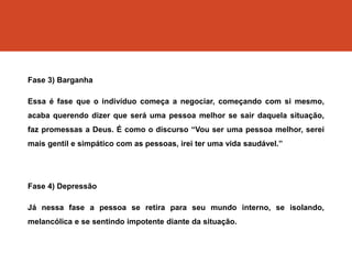 Fase 3) Barganha
Essa é fase que o indivíduo começa a negociar, começando com si mesmo,
acaba querendo dizer que será uma pessoa melhor se sair daquela situação,
faz promessas a Deus. É como o discurso “Vou ser uma pessoa melhor, serei
mais gentil e simpático com as pessoas, irei ter uma vida saudável.”
Fase 4) Depressão
Já nessa fase a pessoa se retira para seu mundo interno, se isolando,
melancólica e se sentindo impotente diante da situação.
 