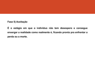 Fase 5) Aceitação
É o estágio em que o indivíduo não tem desespero e consegue
enxergar a realidade como realmente é, ficando pronto pra enfrentar a
perda ou a morte.
 