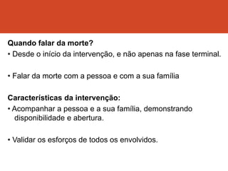 Quando falar da morte?
• Desde o início da intervenção, e não apenas na fase terminal.
• Falar da morte com a pessoa e com a sua família
Características da intervenção:
• Acompanhar a pessoa e a sua família, demonstrando
disponibilidade e abertura.
• Validar os esforços de todos os envolvidos.
 