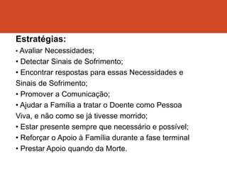 Estratégias:
• Avaliar Necessidades;
• Detectar Sinais de Sofrimento;
• Encontrar respostas para essas Necessidades e
Sinais de Sofrimento;
• Promover a Comunicação;
• Ajudar a Família a tratar o Doente como Pessoa
Viva, e não como se já tivesse morrido;
• Estar presente sempre que necessário e possível;
• Reforçar o Apoio à Família durante a fase terminal
• Prestar Apoio quando da Morte.
 