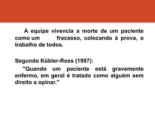 A equipe vivencia a morte de um paciente
como um fracasso, colocando à prova, o
trabalho de todos.
Segundo Kübler-Ross (1997):
"Quando um paciente está gravemente
enfermo, em geral é tratado como alguém sem
direito a opinar."
 