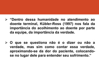  “Dentro dessa humanidade no atendimento ao
doente terminal, Kübler-Ross (1997) nos fala da
importância do acolhimento ao doente por parte
da equipe, da importância da verdade.
 O que se questiona não é o dizer ou não a
verdade, mas sim como contar essa verdade,
aproximando-se da dor do paciente, colocando-
se no lugar dele para entender seu sofrimento.”
 