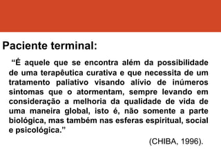 Paciente terminal:
“É aquele que se encontra além da possibilidade
de uma terapêutica curativa e que necessita de um
tratamento paliativo visando alívio de inúmeros
sintomas que o atormentam, sempre levando em
consideração a melhoria da qualidade de vida de
uma maneira global, isto é, não somente a parte
biológica, mas também nas esferas espiritual, social
e psicológica.”
(CHIBA, 1996).
 