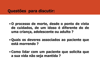 Questões para discutir:
• O processo de morte, desde o ponto de vista
de cuidados, de um idoso é diferente do de
uma criança, adolescente ou adulto ?
• Quais os deveres associados ao paciente que
está morrendo ?
• Como lidar com um paciente que solicita que
a sua vida não seja mantida ?
 