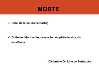 MORTE
 (Etm. do latim: mors.mortis)
 Óbito ou falecimento; cessação completa da vida, da
existência.
Dicionário On Line de Português
 