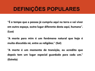 DEFINIÇÕES POPULARES
“É o tempo que a pessoa já cumpriu aqui na terra e vai viver
em outro espaço, outro lugar diferente desta aqui, humana”.
(Lua)
“A morte para mim é um fenômeno natural que hoje é
muito discutida né, entre as religiões.” (Sol)
“A morte é um momento de transição, eu acredito que
depois tem um lugar especial guardado para cada um.”
(Estrela)
 