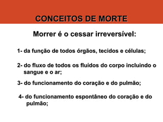 CONCEITOS DE MORTE
Morrer é o cessar irreversível:
1- da função de todos órgãos, tecidos e células;
2- do fluxo de todos os fluídos do corpo incluindo o
sangue e o ar;
3- do funcionamento do coração e do pulmão;
4- do funcionamento espontâneo do coração e do
pulmão;
©Francisconi/2000
 
