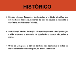 HISTÓRICO
 Séculos depois, Descartes fundamentou o método científico em
sólidas bases racionais, deixando de lado os deuses e passando a
divinizar a própria ciência médica.
 A tecnologia passa a ser capaz de realizar qualquer coisa: prolongar
a vida, aumentar o bem-estar da população e, porque não, evitar a
morte.
 O fim da vida passa a ser um acidente não admissível e todos os
meios devem ser utilizados para, ao menos, retardá-lo.
 