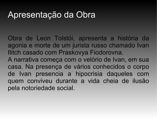 Apresentação da Obra Obra de Leon Tolstói, apresenta a história da agonia e morte de um jurista russo chamado Ivan Ilitch casado com Praskovya Fiodorovna. A narrativa começa com o velório de Ivan, em sua casa. Na presença de vários conhecidos o corpo de Ivan presencia a hipocrisia daqueles com quem conviveu durante a vida cheia de ilusão pela notoriedade social. 