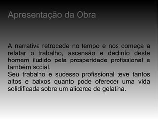 A narrativa retrocede no tempo e nos começa a relatar o trabalho, ascensão e declinío deste homem iludido pela prosperidade profissional e também social. Seu trabalho e sucesso profissional teve tantos altos e baixos quanto pode oferecer uma vida solidificada sobre um alicerce de gelatina. Apresentação da Obra 