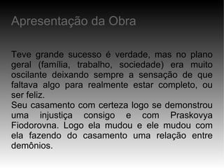 Teve grande sucesso é verdade, mas no plano geral (família, trabalho, sociedade) era muito oscilante deixando sempre a sensação de que faltava algo para realmente estar completo, ou ser feliz. Seu casamento com certeza logo se demonstrou uma injustiça consigo e com Praskovya Fiodorovna. Logo ela mudou e ele mudou com ela fazendo do casamento uma relação entre demônios. Apresentação da Obra 