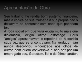 Seu trabalho lhe rendia bom sustento financeiro, mas a cobiça de sua mulher e a sua própria não o deixavam se contentar com nada que poderiam ter. A roda social em que vivia exigia muito mais que diplomacia, exigia ótimo estomago. Seus “amigos” apresentavam o repetório de hipocrisia cada vez que se encontravam. Na verdade, Ivan nunca descobriou sinceridade nos olhos de outros com quem conversava a não ser por um empregado seu, Gerassim, fiel e de ótimo caráter. Apresentação da Obra 