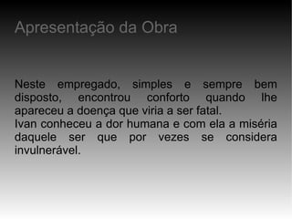 Neste empregado, simples e sempre bem disposto, encontrou conforto quando lhe apareceu a doença que viria a ser fatal. Ivan conheceu a dor humana e com ela a miséria daquele ser que por vezes se considera invulnerável. Apresentação da Obra 