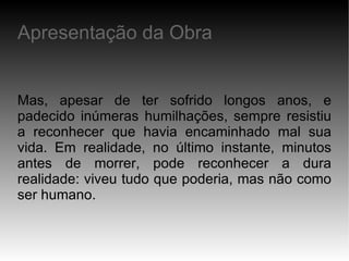 Mas, apesar de ter sofrido longos anos, e padecido inúmeras humilhações, sempre resistiu a reconhecer que havia encaminhado mal sua vida. Em realidade, no último instante, minutos antes de morrer, pode reconhecer a dura realidade: viveu tudo que poderia, mas não como ser humano. Apresentação da Obra 