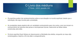 O Livro dos médiuns
2ª Parte – XXVI, questão 292
 Os espíritos podem dar esclarecimentos sobre a sua situação no mundo espiritual, desde que a
solicitação não seja movida pela curiosidade.
 As revelações desta espécie são um verdadeiro ensinamento para nós outros, pois nos iniciam no
conhecimento da natureza das penas e recompensas futuras, destruindo as falsas ideias
construídas até então.
 Os bons espíritos ficam felizes em descreverem a felicidade dos eleitos, enquanto os maus são
constrangidos a fazê-lo a fim de obter o arrependimento.
 