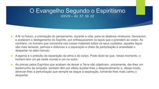 O Evangelho Segundo o Espiritismo
XXVIII – 40, 57, 59, 62
 A fé no futuro, a orientação do pensamento, durante a vida, para os destinos vindouros, favorecem
e aceleram o desligamento do Espírito, por enfraquecerem os laços que o prendem ao corpo. Ao
contrário, no homem que concentra nas coisas materiais todos os seus cuidados, aqueles laços
são mais tenazes, penosa e dolorosa é a separação e cheio de perturbação e ansiedade o
despertar no além-túmulo.
 A agonia é o prelúdio da separação da alma e do corpo. Pode dizer-se que, nesse momento, o
homem tem um pé neste mundo e um no outro.
 As preces pelos Espíritos que acabam de deixar a Terra não objetivam, unicamente, dar-lhes um
testemunho de simpatia: também têm por efeito auxiliar-lhes o desprendimento e, desse modo,
abreviar-lhes a perturbação que sempre se segue à separação, tornando-lhes mais calmo o
despertar.
 