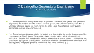 O Evangelho Segundo o Espiritismo
XXVIII – 40, 57, 59, 62
 “(...) a morte prematura é um grande benefício que Deus concede àquele que se vai e que assim
se preserva das misérias da vida, ou das seduções que talvez lhe acarretassem a perda. Não é
vítima da fatalidade aquele que morre na flor dos anos; é que Deus julga não convir que ele
permaneça por mais tempo na Terra.(...)”
 “(...) É uma horrenda desgraça, dizeis, ver cortado o fio de uma vida tão prenhe de esperanças! De
que esperanças falais? Das da Terra, onde o liberto houvera podido brilhar, abrir caminho e
enriquecer? Sempre essa visão estreita, incapaz de elevar-se acima da matéria.(...) Em vez de vos
queixardes, regozijai-vos quando praz a Deus retirar deste vale de misérias um de seus filhos. Não
será egoístico desejardes que ele aí continuasse para sofrer convosco?(...)”
 