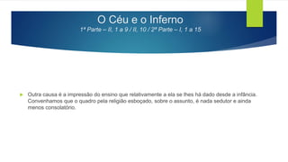 O Céu e o Inferno
1ª Parte – II, 1 a 9 / II, 10 / 2ª Parte – I, 1 a 15
 Outra causa é a impressão do ensino que relativamente a ela se lhes há dado desde a infância.
Convenhamos que o quadro pela religião esboçado, sobre o assunto, é nada sedutor e ainda
menos consolatório.
 