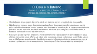 O Céu e o Inferno
1ª Parte – II, 1 a 9 / II, 10 / 2ª Parte – I, 1 a 15
Por que os espíritas não temem a morte?
 O estado das almas depois da morte não é um sistema, porém o resultado da observação.
 Não foram os homens que o descobriram pelo esforço de uma concepção engenhosa, são os
próprios habitantes desse mundo que nos vêm descrever a sua situação; aí os vemos em todos os
graus da escala espiritual, em todas as fases da felicidade e da desgraça, assistindo, enfim, a
todas as peripécias da vida de além-túmulo.
 Eis aí por que os espíritas encaram a morte calmamente e se revestem de serenidade nos seus
últimos momentos sobre a Terra. Já não é só a esperança, mas a certeza que os conforta; sabem
que a vida futura é a continuação da vida terrena em melhores condições e aguardam-na com a
mesma confiança com que aguardariam o despontar do Sol após uma noite de tempestade.
 
