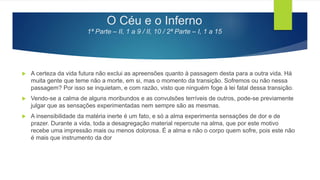 O Céu e o Inferno
1ª Parte – II, 1 a 9 / II, 10 / 2ª Parte – I, 1 a 15
 A certeza da vida futura não exclui as apreensões quanto à passagem desta para a outra vida. Há
muita gente que teme não a morte, em si, mas o momento da transição. Sofremos ou não nessa
passagem? Por isso se inquietam, e com razão, visto que ninguém foge à lei fatal dessa transição.
 Vendo-se a calma de alguns moribundos e as convulsões terríveis de outros, pode-se previamente
julgar que as sensações experimentadas nem sempre são as mesmas.
 A insensibilidade da matéria inerte é um fato, e só a alma experimenta sensações de dor e de
prazer. Durante a vida, toda a desagregação material repercute na alma, que por este motivo
recebe uma impressão mais ou menos dolorosa. É a alma e não o corpo quem sofre, pois este não
é mais que instrumento da dor
 
