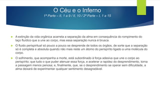 O Céu e o Inferno
1ª Parte – II, 1 a 9 / II, 10 / 2ª Parte – I, 1 a 15
 A extinção da vida orgânica acarreta a separação da alma em consequência do rompimento do
laço fluídico que a une ao corpo, mas essa separação nunca é brusca.
 O fluido perispiritual só pouco a pouco se desprende de todos os órgãos, de sorte que a separação
só é completa e absoluta quando não mais reste um átomo do perispírito ligado a uma molécula do
corpo.
 O sofrimento, que acompanha a morte, está subordinado à força adesiva que une o corpo ao
perispírito; que tudo o que puder atenuar essa força, e acelerar a rapidez do desprendimento, torna
a passagem menos penosa; e, finalmente, que, se o desprendimento se operar sem dificuldade, a
alma deixará de experimentar qualquer sentimento desagradável.
 