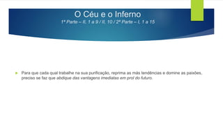 O Céu e o Inferno
1ª Parte – II, 1 a 9 / II, 10 / 2ª Parte – I, 1 a 15
 Para que cada qual trabalhe na sua purificação, reprima as más tendências e domine as paixões,
preciso se faz que abdique das vantagens imediatas em prol do futuro.
 