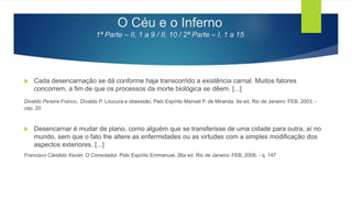 O Céu e o Inferno
1ª Parte – II, 1 a 9 / II, 10 / 2ª Parte – I, 1 a 15
 Cada desencarnação se dá conforme haja transcorrido a existência carnal. Muitos fatores
concorrem, a fim de que os processos da morte biológica se dêem. [...]
Divaldo Pereira Franco. Divaldo P. Loucura e obsessão. Pelo Espírito Manoel P. de Miranda. 9a ed. Rio de Janeiro: FEB, 2003. -
cap. 20
 Desencarnar é mudar de plano, como alguém que se transferisse de uma cidade para outra, aí no
mundo, sem que o fato lhe altere as enfermidades ou as virtudes com a simples modificação dos
aspectos exteriores. [...]
Francisco Cândido Xavier. O Consolador. Pelo Espírito Emmanuel. 26a ed. Rio de Janeiro: FEB, 2006. - q. 147
 