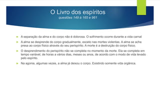 O Livro dos espíritos
questões 149 à 165 e 961
 A separação da alma e do corpo não é dolorosa. O sofrimento ocorre durante a vida carnal
 A alma se desprende do corpo gradualmente, exceto nas mortes violentas. A alma se acha
presa ao corpo físico através do seu perispírito. A morte é a destruição do corpo físico.
 O desprendimento do perispírito não se completa no momento da morte. Ela se completa em
tempo variável, de horas a vários dias, meses ou anos, de acordo com o modo de vida levado
pelo espírito.
 Na agonia, algumas vezes, a alma já deixou o corpo. Existindo somente vida orgânica.
 