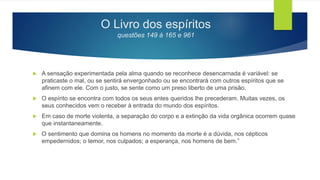O Livro dos espíritos
questões 149 à 165 e 961
 A sensação experimentada pela alma quando se reconhece desencarnada é variável: se
praticaste o mal, ou se sentirá envergonhado ou se encontrará com outros espíritos que se
afinem com ele. Com o justo, se sente como um preso liberto de uma prisão.
 O espírito se encontra com todos os seus entes queridos lhe precederam. Muitas vezes, os
seus conhecidos vem o receber à entrada do mundo dos espíritos.
 Em caso de morte violenta, a separação do corpo e a extinção da vida orgânica ocorrem quase
que instantaneamente.
 O sentimento que domina os homens no momento da morte é a dúvida, nos cépticos
empedernidos; o temor, nos culpados; a esperança, nos homens de bem.”
 