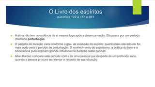 O Livro dos espíritos
questões 149 à 165 e 961
 A alma não tem consciência de si mesma logo após a desencarnação. Ela passa por um período
chamado perturbação.
 O período de duração varia conforme o grau de evolução do espírito: quanto mais elevado ele for,
mais curto será o período de perturbação. O conhecimento do espiritismo, a prática do bem e a
consciência pura exercem grande influência na duração deste período.
 Allan Kardec compara este período com a de uma pessoa que desperta de um profundo sono,
quando a pessoa procura se orientar a respeito de sua situação.
 