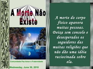 A morte do corpo físico apavora muitas pessoas. Deixa sem consolo e desesperados os seguidores das muitas religiões que não dão uma idéia raciocinada sobre ela.  