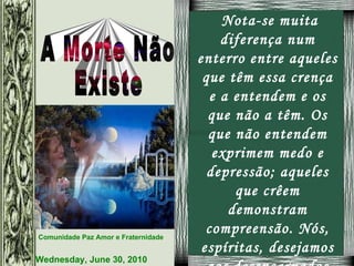 Nota-se muita diferença num enterro entre aqueles que têm essa crença e a entendem e os que não a têm. Os que não entendem exprimem medo e depressão; aqueles que crêem demonstram compreensão. Nós, espíritas, desejamos aos desencarnados paz e que se acostumem logo ao novo plano onde estão. 