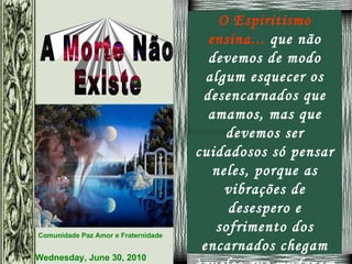 O Espiritismo ensina...  que não devemos de modo algum esquecer os desencarnados que amamos, mas que devemos ser cuidadosos só pensar neles, porque as vibrações de desespero e sofrimento dos encarnados chegam àqueles que mudaram do plano físico para o espiritual afligindo-os.   
