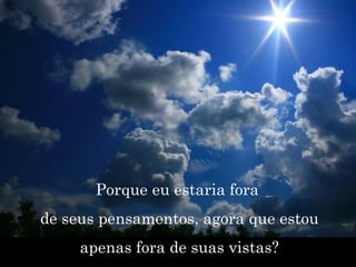 Porque eu estaria fora  de seus pensamentos, agora que estou apenas fora de suas vistas? 